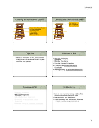 2/9/2009




      Climbing the Alternatives Ladder                                   Climbing the Alternatives Ladder
                                                                                                         Your Neighbor
                                                                    Regional Integration                 Your City Planner
                                                                                                         Your Area Farms
                        Level III                                                           Level III
 Systems Integration              Diverse Yards Require Flexible    Systems Integration
                                  and Diverse Strategies
                         Level II                                                            Level II
                                  •Vegetable Garden
Multi-species / Multi-strategy •Perennial Bed
Multi-          Multi-                                             Multi-
                                                                   Multi-species / Multi-tactic
                                                                                   Multi-
                           Level I                                                             Level I
                                  •Home Orchard
Integrated Strategies             •Waterwise Plants                Integrated Strategies

     Multiple Tactics                                                   Multiple Tactics
      Pesticides                                                         Pesticides




                        Objective                                                      Principles of IPM

     • Introduce Principles of IPM, and consider
       how you can use an IPM approach to pest                      • Prevent Problems
       control in your garden                                       • Monitor the plants
                                                                    • Identify the pest organism
                                                                             y     p      g
                                                                    • Establish an acceptable injury
                                                                      threshold
                                                                    • Manage using all available strategies




                    Principles of IPM                                                      (1) Monitoring

 • Prevent Problems
                                                                    • Look for pest organisms, damage and beneficial
 • Monitor the plants                                                 predators/parasitoids on a regular basis
 • Identify the pest organism
          y     p      g                                            • Keep a record of your observations
 • Establish an acceptable injury                                   • Collect samples of pest organisms or of damage
   threshold                                                             – Helps to ensure that damage / pest match up

 • Manage using all available strategies




                                                                                                                                   3
 