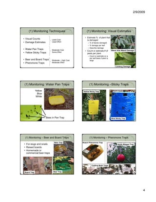 2/9/2009




     (1) Monitoring Techniques                         (1) Monitoring: Visual Estimates
                                                     • Estimate % of plant that
• Visual Counts             Least Cost                 is damaged
• Damage Estimates          Least Effort
                                                         – % of leaves damaged
                                                         – % damage per leaf
                                                         – Describe damage
• Water Pan Traps           Moderate Cost                                               Black Vine Weevil Damage
                                                     • Count or estimate # of
• Yellow Sticky Traps       Some Effort
                                                       pests per plant
                                                         – Count or estimate on a
                                                           per leaf basis if plant is
• Beer and Board Traps      Moderate – High Cost           large
• Pheromone Traps           Moderate Effort

                                                                                            Lacebug Damage




 (1) Monitoring: Water Pan Traps                           (1) Monitoring –Sticky Traps
              Yellow                               Yellow Sticky Trap
                Blue
               White




                                                     Yellow sticky trap



                                                                                           Trapping for fungus gnats
                       Bees in Pan Trap                                                 Blue Sticky Trap




 (1) Monitoring – Beer and Board Traps                     (1) Monitoring – Pheromone Traps
                              Beer Trap            Roach Pheromone Trap
• For slugs and snails                                                                         Apple Maggot Trap
• Raised boards
• Homemade or                                                                                      Apple maggot trap
  commercial beer traps
                      p




                                                              Codling Moth Traps


 Board Trap                  Beer Trap




                                                                                                                             4
 