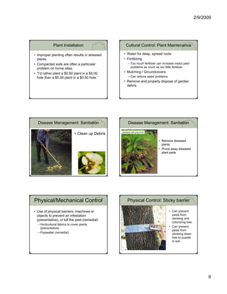 2/9/2009




              Plant Installation                      Cultural Control: Plant Maintenance

• Improper planting often results in stressed       • Water for deep, spread roots
  plants.                                           • Fertilizing
• Compacted soils are often a particular                – Too much fertilizer can increase insect pest
  problem on home sites.                                  problems as much as too little fertilizer.

• “I’d rather plant a $0.50 plant in a $5.00        • Mulching / Groundcovers
  hole than a $5.00 plant in a $0.50 hole.”             – Can reduce weed problems
                                                    • Remove and properly dispose of garden
                                                      debris




  Disease Management: Sanitation                        Disease Management: Sanitation

                                                  Hellebore with gray mold
                              • Clean up Debris
                                                                               • Remove diseased
                                                                                 plants
                                                                               • Prune away diseased
                                                                                 plant parts




Physical/Mechanical Control                            Physical Control: Sticky barrier

• Use of physical barriers, machines or                                               • Can prevent
  objects to prevent an infestation                                                     pests from
  (preventative), or kill the pest (remedial)                                           climbing and
                                                                                        colonizing tree.
  – Horticultural fabrics to cover plants
                                                                                      • Can prevent
    (preventative)
                                                                                        pests from
  – Flyswatter (remedial)                                                               climbing down
                                                                                        tree to pupate
                                                                                        in soil




                                                                                                                 9
 