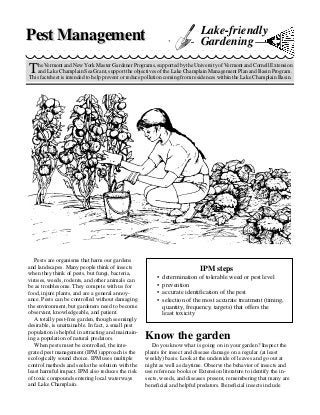 Pest Management                                                             Lake-friendly
                                                                            Gardening

T   he Vermont and New York Master Gardener Programs, supported by the University of Vermont and Cornell Extension
    and Lake Champlain Sea Grant, support the objectives of the Lake Champlain Management Plan and Basin Program.
This factsheet is intended to help prevent or reduce pollution coming from residences within the Lake Champlain Basin.




   Pests are organisms that harm our gardens
and landscapes. Many people think of insects
when they think of pests, but fungi, bacteria,
                                                                            IPM steps
viruses, weeds, rodents, and other animals can           •   determination of tolerable weed or pest level
be as troublesome. They compete with us for              •   prevention
food, injure plants, and are a general annoy-            •   accurate identification of the pest
ance. Pests can be controlled without damaging           •   selection of the most accurate treatment (timing,
the environment, but gardeners need to become                quantity, frequency, targets) that offers the
observant, knowledgeable, and patient.                       least toxicity
   A totally pest-free garden, though seemingly
desirable, is unattainable. In fact, a small pest
population is helpful in attracting and maintain-
ing a population of natural predators.              Know the garden
   When pests must be controlled, the inte-            Do you know what is going on in your garden? Inspect the
grated pest management (IPM) approach is the        plants for insect and disease damage on a regular (at least
ecologically sound choice. IPM uses multiple        weekly) basis. Look at the underside of leaves and go out at
control methods and seeks the solution with the     night as well as daytime. Observe the behavior of insects and
least harmful impact. IPM also reduces the risk     use reference books or Extension literature to identify the in-
of toxic compounds entering local waterways         sects, weeds, and diseases present, remembering that many are
and Lake Champlain.                                 beneficial and helpful predators. Beneficial insects include
 