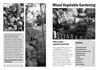 Mixed Vegetable Gardening




 This booklet introduces the idea of
 mixed vegetable gardening,
 outlining its key benefits and
 requirements. The original method                                                                 Abundant garden by Garden Buzz
 was developed in Nepal and has been
 adapted to UK conditions. We hope               What is mixed                                Contents
 that future editions of this booklet            vegetable gardening?
 will include much more information
 and useful ideas. If you have tried this        Mixed vegetable gardening is an example      Introduction & overview                2
 approach in your own garden and                 of a polyculture. The word means             Table of plants in layers              3
 want to share your wisdom / top tips            growing lots of different types of plants    So how does a poly-culture work?       4
 and photos please get in touch.                 together. The growing mix in a
                                                                                              Choosing your plants                   4
 Contact details are on the inside back          polyculture can include vegetables, herbs,
                                                                                              Preparing the ground                   5
 cover. Find out more about this and             flowers and even fruit. People have used
 other related projects on our website:          this approach all over the world for         Planting                               5
                                                 hundreds of years, often with great          Tending the crops                      6
 www.permaculture.org.uk                         success. Examples include the English        Harvesting!                            9
 /mixedveg                                       Cottage Garden, Caribbean kitchen            After the harvest                     10
                                                 gardens or the allotments of Bangladeshi     Further information
Photo above: Mixed vegetable salad by Nonelvis
Right: Allotments in East London by LoopZilla    communities in London.
 