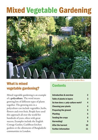 Mixed Vegetable Gardening




                                                  Abundant garden by Garden Buzz

What is mixed                                Contents
vegetable gardening?
Mixed vegetable gardening is an example      Introduction & overview                2
of a polyculture. The word means             Table of plants in layers              3
growing lots of different types of plants    So how does a poly-culture work?       4
together. The growing mix in a
                                             Choosing your plants                   4
polyculture can include vegetables, herbs,
                                             Preparing the ground                   5
flowers and even fruit. People have used
this approach all over the world for         Planting                               5
hundreds of years, often with great          Tending the crops                      6
success. Examples include the English        Harvesting!                            9
Cottage Garden, Caribbean kitchen            After the harvest                     10
gardens or the allotments of Bangladeshi     Further information                   11
communities in London.
 