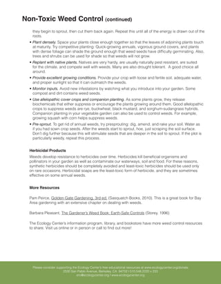 Non-Toxic Weed Control (continued)
   they begin to sprout, then cut them back again. Repeat this until all of the energy is drawn out of the
   roots.
  •	Plant densely. Space your plants close enough together so that the leaves of adjoining plants touch
    at maturity. Try competitive planting: Quick-growing annuals, vigorous ground covers, and plants
    with dense foliage can shade the ground enough that weed seeds have difficulty germinating. Also,
    trees and shrubs can be used for shade so that weeds will not grow.
  •	Replant with native plants. Natives are very hardy, are usually naturally pest resistant, are suited
    for the climate, and compete well with weeds. Many are also drought tolerant. A good choice all
    around.
  •	Provide excellent growing conditions. Provide your crop with loose and fertile soil, adequate water,
    and proper sunlight so that it can outmatch the weeds.
  •	Monitor inputs. Avoid new infestations by watching what you introduce into your garden. Some
    compost and dirt contains weed seeds.
  •	Use allelopathic cover crops and companion planting. As some plants grow, they release
    biochemicals that either suppress or encourage the plants growing around them. Good allelopathic
    crops to suppress weeds are rye, buckwheat, black mustard, and sorghum-sudangrass hybrids.
    Companion planting in your vegetable garden can also be used to control weeds. For example,
    growing squash with corn helps suppress weeds.
  •	Pre-sprout. To get rid of annual weeds, try presprouting: dig, amend, and rake your soil. Water as
    if you had sown crop seeds. After the weeds start to sprout, hoe, just scraping the soil surface.
    Don’t dig further because this will stimulate seeds that are deeper in the soil to sprout. If the plot is
    particularly weedy, repeat this process.


  Herbicidal Products
  Weeds develop resistance to herbicides over time. Herbicides kill beneficial organisms and
  pollinators in your garden as well as contaminate our waterways, soil and food. For these reasons,
  synthetic herbicides should be completely avoided and least-toxic herbicides should be used only
  on rare occasions. Herbicidal soaps are the least-toxic form of herbicide, and they are sometimes
  effective on some annual weeds.


  More Resources

  Pam Peirce, Golden Gate Gardening, 3rd ed. (Sasquatch Books, 2010). This is a great book for Bay
  Area gardening with an extensive chapter on dealing with weeds.

  Barbara Pleasant, The Gardener’s Weed Book: Earth-Safe Controls (Storey, 1996)

  The Ecology Center’s information program, library, and bookstore have more weed control resources
  to share. Visit us online or in person or call to find out more!




    Please consider supporting the Ecology Center’s free educational resources at www.ecologycenter.org/donate
                        2530 San Pablo Avenue, Berkeley, CA 94702 | 510.548.2220 x 233
                                  erc@ecologycenter.org | www.ecologycenter.org
 