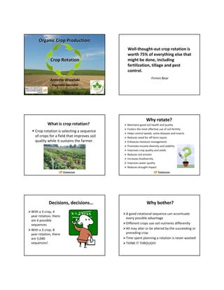 Organic Crop Production:
                                              Well‐thought‐out crop rotation is 
                                              worth 75% of everything else that 
             Crop Rotation                    might be done, including 
                                              fertilization, tillage and pest 
                                              control.
                                                                ‐Firmin Bear
             Annette Wszelaki
              Vegetable Specialist




                                                            Why rotate?
           What is crop rotation?            Maintains good soil health and quality
                                             Fosters the most effective use of soil fertility
  Crop rotation is selecting a sequence      Helps control weeds, some diseases and insects
  of crops for a field that improves soil    Reduces need for off‐farm inputs
  quality while it sustains the farmer.      Enhances moisture management
                                             Promotes income diversity and stability
                                             Improves crop quality and yields
                                             Reduces soil erosion
                                             Increases biodiversity
                                             Improves water quality
                                             Reduces drought impact




            Decisions, decisions…                            Why bother?
With a 3 crop, 4 
                                             A good rotational sequence can accentuate 
year rotation, there 
                                             every possible advantage
are 6 possible 
sequences                                    Different crops use soil nutrients differently
With a 3 crop, 8                             All may alter or be altered by the succeeding or 
year rotation, there                         preceding crop
are 5,040                                    Time spent planning a rotation is never wasted!
sequences!                                   THINK IT THROUGH!
 