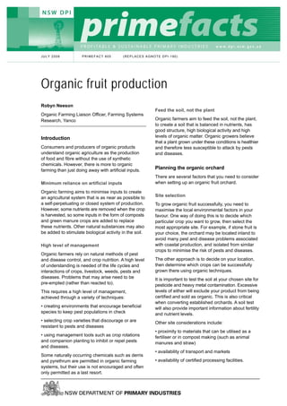 JULY 2008            PRIMEFACT 805         (REPLACES AGNOTE DPI-190)




Organic fruit production
Robyn Neeson
                                                         Feed the soil, not the plant
Organic Farming Liaison Officer, Farming Systems
Research, Yanco                                          Organic farmers aim to feed the soil, not the plant,
                                                         to create a soil that is balanced in nutrients, has
                                                         good structure, high biological activity and high
Introduction                                             levels of organic matter. Organic growers believe
                                                         that a plant grown under these conditions is healthier
Consumers and producers of organic products              and therefore less susceptible to attack by pests
understand organic agriculture as the production         and diseases.
of food and fibre without the use of synthetic
chemicals. However, there is more to organic
farming than just doing away with artificial inputs.
                                                         Planning the organic orchard
                                                         There are several factors that you need to consider
Minimum reliance on artificial inputs                    when setting up an organic fruit orchard.

Organic farming aims to minimise inputs to create
an agricultural system that is as near as possible to    Site selection
a self-perpetuating or closed system of production.      To grow organic fruit successfully, you need to
However, some nutrients are removed when the crop        maximise the local environmental factors in your
is harvested, so some inputs in the form of composts     favour. One way of doing this is to decide which
and green manure crops are added to replace              particular crop you want to grow, then select the
these nutrients. Other natural substances may also       most appropriate site. For example, if stone fruit is
be added to stimulate biological activity in the soil.   your choice, the orchard may be located inland to
                                                         avoid many pest and disease problems associated
High level of management                                 with coastal production, and isolated from similar
                                                         crops to minimise the risk of pests and diseases.
Organic farmers rely on natural methods of pest
and disease control, and crop nutrition. A high level    The other approach is to decide on your location,
of understanding is needed of the life cycles and        then determine which crops can be successfully
interactions of crops, livestock, weeds, pests and       grown there using organic techniques.
diseases. Problems that may arise need to be             It is important to test the soil at your chosen site for
pre-empted (rather than reacted to).                     pesticide and heavy metal contamination. Excessive
This requires a high level of management,                levels of either will exclude your product from being
achieved through a variety of techniques:                certified and sold as organic. This is also critical
                                                         when converting established orchards. A soil test
• creating environments that encourage beneficial        will also provide important information about fertility
species to keep pest populations in check                and nutrient levels.
• selecting crop varieties that discourage or are        Other site considerations include:
resistant to pests and diseases
                                                         • proximity to materials that can be utilised as a
• using management tools such as crop rotations          fertiliser or in compost making (such as animal
and companion planting to inhibit or repel pests         manures and straw)
and diseases.
                                                         • availability of transport and markets
Some naturally occurring chemicals such as derris
and pyrethrum are permitted in organic farming           • availability of certified processing facilities.
systems, but their use is not encouraged and often
only permitted as a last resort.
 