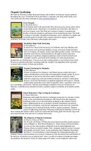 Organic Gardening
Provided by Western Counties Regional Library, this booklist can help any organic gardener
throughout the year. To find the book in the library’s catalogue, just click on the book cover.
You can browse the entire catalogue at www.westerncounties.ca.

                   Grow Organic
                   by Elizabeth Peirce
                   Grow Organic deals with specifically Nova Scotian issues, giving advice about
                   our growing season, which types of vegetables grow best here, and where to
                   get local organic seeds. The book also contains a chapter of inspirational
                   profiles of specific gardeners and farmers from around the province. The book
                   is written in a friendly, straightforward manner, and is intended as a simple and
                   accessible guide for people with a specific interest in organic vegetable
gardening. It includes many illustrative photographs and recipes.

                    Small-Plot, High-Yield Gardening
                    by Sal Gilbertie
                    In Small-Plot, High-Yield Gardening, Sal Gilbertie and Larry Sheehan will
                    help you turn your sprawling suburban acreage or postage stamp-sized plot
                    into a low-impact, all-organic, totally sustainable produce garden. You’ll learn
                    about the most effective natural fertilizers, drought-resistant cultivation
                    methods, pest-repellent companion plantings, trends in heirloom herb and
                    vegetable varieties, and raised-bed techniques for achieving maximum
productivity in a limited space. You can even add a cutting garden so you’ll always have fresh
flowers on a kitchen table that’s groaning under the weight of incomparably fresh vegetables
seasoned with a variety of home-grown herbs.

                   Organic Gardening for Dummies
                   by Ann Whitman
                   Organic Gardening For Dummies, 2nd Edition shows readers the way to
                   ensure a healthy harvest from their environmentally friendly garden. It covers
                   information on the newest and safest natural fertilizers and pest control
                   methods, composting, cultivation without chemicals, and how to battle plant
                   diseases. It also has information on updated equipment and resources. It helps
                   readers plant organically year-round, using herbs, fruits, vegetables, lawn care,
trees and shrubs, and flowers. The tips and techniques included in Organic Gardening for
Dummies, 2nd Edition are intended to reduce a garden's impact on both the environment and the
wallet.

                   Stuart Robertson’s Tips on Organic Gardening
                   by Stuart Robertson
                   Brimming with simple but effective techniques perfected over decades of dirty
                   work, novice and experienced gardeners alike benefit from this charming
                   handbook on the joys of rural and urban gardening in the northern United
                   States. Emphasizing the use of products carefully formulated to positively
                   impact the environment, each tip and explanation works tirelessly toward the
                   overarching goal of demystifying the world of organic gardening. Chapters
                   such as Composting; Fertilizing; Watering and Irrigation; Planting; Lawn Care;
Pests; Putting the Garden to Bed; and Tools ensure that this handy guide will become dog-eared
and soiled from the wear and tear of constant referencing.

                    The Elements of Organic Gardening
                    by Charles, Prince of Wales
                    For 26 years, the Prince of Wales has passionately honed the organic practices
                    used at Highgrove, Their Royal Highnesses’ family home in Gloucestershire,
                    as well as in his other gardens at Birkhall in the Scottish Highlands and
                    Clarence House in central London. Now, alongside Andrew Lawson’s elegant
                    photographs and with Country Living gardening editor Stephanie Donaldson,
                    the Prince’s vivid elucidation of his techniques for maintaining healthy soil,
planting varieties, and sustaining an ecosystem “in harmony with the natural laws and rhythms of
the universe of which we are an integral part” offers a wealth of wisdom to delight and inspire
any gardener. His practices, based on a deep respect for nature, can be adapted to almost any
 