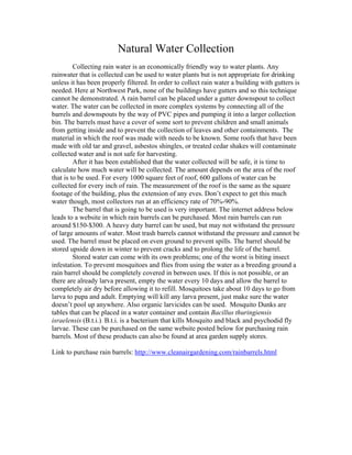 Natural Water Collection
         Collecting rain water is an economically friendly way to water plants. Any
rainwater that is collected can be used to water plants but is not appropriate for drinking
unless it has been properly filtered. In order to collect rain water a building with gutters is
needed. Here at Northwest Park, none of the buildings have gutters and so this technique
cannot be demonstrated. A rain barrel can be placed under a gutter downspout to collect
water. The water can be collected in more complex systems by connecting all of the
barrels and downspouts by the way of PVC pipes and pumping it into a larger collection
bin. The barrels must have a cover of some sort to prevent children and small animals
from getting inside and to prevent the collection of leaves and other containments. The
material in which the roof was made with needs to be known. Some roofs that have been
made with old tar and gravel, asbestos shingles, or treated cedar shakes will contaminate
collected water and is not safe for harvesting.
         After it has been established that the water collected will be safe, it is time to
calculate how much water will be collected. The amount depends on the area of the roof
that is to be used. For every 1000 square feet of roof, 600 gallons of water can be
collected for every inch of rain. The measurement of the roof is the same as the square
footage of the building, plus the extension of any eves. Don’t expect to get this much
water though, most collectors run at an efficiency rate of 70%-90%.
         The barrel that is going to be used is very important. The internet address below
leads to a website in which rain barrels can be purchased. Most rain barrels can run
around $150-$300. A heavy duty barrel can be used, but may not withstand the pressure
of large amounts of water. Most trash barrels cannot withstand the pressure and cannot be
used. The barrel must be placed on even ground to prevent spills. The barrel should be
stored upside down in winter to prevent cracks and to prolong the life of the barrel.
         Stored water can come with its own problems; one of the worst is biting insect
infestation. To prevent mosquitoes and flies from using the water as a breeding ground a
rain barrel should be completely covered in between uses. If this is not possible, or an
there are already larva present, empty the water every 10 days and allow the barrel to
completely air dry before allowing it to refill. Mosquitoes take about 10 days to go from
larva to pupa and adult. Emptying will kill any larva present, just make sure the water
doesn’t pool up anywhere. Also organic larvicides can be used. Mosquito Dunks are
tables that can be placed in a water container and contain Bacillus thuringiensis
israelensis (B.t.i.). B.t.i. is a bacterium that kills Mosquito and black and psychodid fly
larvae. These can be purchased on the same website posted below for purchasing rain
barrels. Most of these products can also be found at area garden supply stores.

Link to purchase rain barrels: http://www.cleanairgardening.com/rainbarrels.html
 