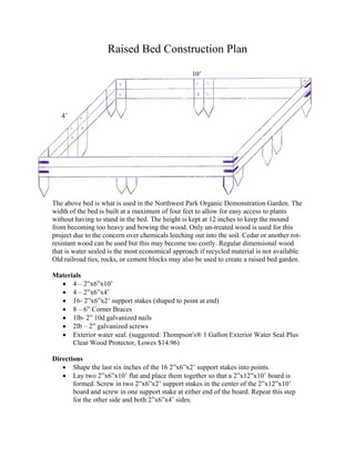 Raised Bed Construction Plan

                                                  10’




   4’




The above bed is what is used in the Northwest Park Organic Demonstration Garden. The
width of the bed is built at a maximum of four feet to allow for easy access to plants
without having to stand in the bed. The height is kept at 12 inches to keep the mound
from becoming too heavy and bowing the wood. Only un-treated wood is used for this
project due to the concern over chemicals leeching out into the soil. Cedar or another rot-
resistant wood can be used but this may become too costly. Regular dimensional wood
that is water sealed is the most economical approach if recycled material is not available.
Old railroad ties, rocks, or cement blocks may also be used to create a raised bed garden.

Materials
  • 4 – 2”x6”x10’
  • 4 – 2”x6”x4’
  • 16- 2”x6”x2’ support stakes (shaped to point at end)
  • 8 – 6” Corner Braces
  • 1lb- 2” 10d galvanized nails
  • 2lb – 2” galvanized screws
  • Exterior water seal. (suggested: Thompson's® 1 Gallon Exterior Water Seal Plus
      Clear Wood Protector, Lowes $14.96)

Directions
   • Shape the last six inches of the 16 2”x6”x2’ support stakes into points.
   • Lay two 2”x6”x10’ flat and place them together so that a 2”x12”x10’ board is
       formed. Screw in two 2”x6”x2’ support stakes in the center of the 2”x12”x10’
       board and screw in one support stake at either end of the board. Repeat this step
       for the other side and both 2”x6”x4’ sides.
 