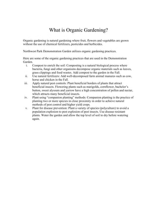 What is Organic Gardening?
Organic gardening is natural gardening where fruit, flowers and vegetables are grown
without the use of chemical fertilizers, pesticides and herbicides.

Northwest Park Demonstration Garden utilizes organic gardening practices.

Here are some of the organic gardening practices that are used in the Demonstration
Garden.
   i. Compost to enrich the soil: Composting is a natural biological process where
       bacteria, fungi and other organisms decompose organic materials such as leaves,
       grass clippings and food wastes. Add compost to the garden in the Fall.
  ii. Use natural fertilizers: Add well-decomposed farm animal manures such as cow,
       horse and chicken in the Fall.
 iii. Apply natural pest controls: Plant beneficial borders of plants that attract
       beneficial insects. Flowering plants such as marigolds, cornflower, bachelor’s
       button, sweet alyssum and yarrow have a high concentration of pollen and nectar,
       which attracts many beneficial insects.
 iv. Plant using “companion planting” methods: Companion planting is the practice of
       planting two or more species in close proximity in order to achieve natural
       methods of pest control and higher yield crops.
  v.   Plant for disease prevention: Plant a variety of species (polyculture) to avoid a
       population explosion to pest explosion of pest insects. Use disease resistant
       plants. Water the garden and allow the top level of soil to dry before watering
       again.
 