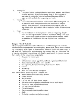 iii.   Turning Unit
           a. This type of system can be purchased or hand made. A barrel, horizontally
               mounted with holes drilled in the sides to allow air flow, is turned to
               accelerate the composting process. A substantial amount of labor is
               required, but it results in fast composting yard waste.
 iv.    Holding Unit
           a. This is one of the easiest forms to create compost. Most holding units can
               be purchased and it simply needs to be filled with ready to compost
               material. If the contents are turned regularly compost can be ready in a
               few months, other wise patience may be needed in waiting for the compost
               to be ready.
  v.    Heaps
           a. This has to be one of the most primitive forms of composting. Simply
               select and area to pile up what is ready to decompose. A heap 5 feet wide
               and 3 feet tall is perfect for creating the appropriate environment. Table
               scraps should be avoided from this type of pile because it may attract
               pests.

Compost Friendly Material
Obviously organic material is needed and some soil to add microorganisms to the mix.
The materials in the compost bin should be layered. Brown layers consist of hay, straw or
old leaves. Green layers consist of grass clippings, manure or table scraps. Don’t forget to
add some soil. Two days after layering mix the pile together. Make sure to cover the pile
to keep out animals and extra moisture. Mix the pile regularly until the compost is ready.
Here is a list of what can go into a compost pile:
            • Hay, straw or pine needles
            • Leaves
            • Kitchen scraps such as egg shells, old bread, vegetable and fruit scraps
            • Animal manure such as cow, horse or rabbit
            • Old vegetables, flowers or trimmings from trees and shrubs
            • Sawdust
            • Wood chips
            • Black and white shredded newspaper
Here is a list of what should stay out of a compost pile:
            • Animal bones, meat, fish or diary products
            • Grease and oils
            • Sewage sludge
            • Chicken, dog, cat, pig or human manure
            • Whole logs or branches (they may take too long to break down)
            • Diseased or insect infested garden plants
            • Left over charcoal briquettes
            • Colored newspaper
            • Weeds or tough-to-stop spreading plants
            • Seeds
            • Herbicide-treated grass clippings or weeds
 