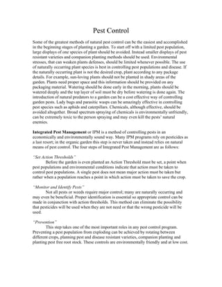 Pest Control
Some of the greatest methods of natural pest control can be the easiest and accomplished
in the beginning stages of planting a garden. To start off with a limited pest population,
large displays of one species of plant should be avoided. Instead smaller displays of pest
resistant varieties and companion planting methods should be used. Environmental
stresses, that can weaken plants defenses, should be limited whenever possible. The use
of naturally occurring plant species is best in controlling pest populations and disease. If
the naturally occurring plant is not the desired crop, plant according to any package
details. For example, sun-loving plants should not be planted in shady areas of the
garden. Plants need proper space and this information should be provided on any
packaging material. Watering should be done early in the morning, plants should be
watered deeply and the top layer of soil must be dry before watering is done again. The
introduction of natural predators to a garden can be a cost effective way of controlling
garden pests. Lady bugs and parasitic wasps can be amazingly effective in controlling
pest species such as aphids and caterpillars. Chemicals, although effective, should be
avoided altogether. Broad spectrum spraying of chemicals is environmentally unfriendly,
can be extremely toxic to the person spraying and may even kill the pests’ natural
enemies.

Integrated Pest Management or IPM is a method of controlling pests in an
economically and environmentally sound way. Many IPM programs rely on pesticides as
a last resort; in the organic garden this step is never taken and instead relies on natural
means of pest control. The four steps of Integrated Pest Management are as follows:

“Set Action Thresholds”
        Before the garden is even planted an Action Threshold must be set, a point when
pest populations and environmental conditions indicate that action must be taken to
control pest populations. A single pest does not mean major action must be taken but
rather when a population reaches a point in which action must be taken to save the crop.

“Monitor and Identify Pests”
        Not all pests or weeds require major control; many are naturally occurring and
may even be beneficial. Proper identification is essential so appropriate control can be
made in conjunction with action thresholds. This method can eliminate the possibility
that pesticides will be used when they are not need or that the wrong pesticide will be
used.

“Prevention”
        This step takes one of the most important roles in any pest control program.
Preventing a pest population from exploding can be achieved by rotating between
different crops, planning pest and disease resistant varieties, companion planting and
planting pest free root stock. These controls are environmentally friendly and at low cost.
 