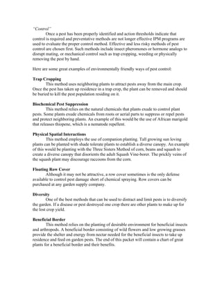 “Control”
        Once a pest has been properly identified and action thresholds indicate that
control is required and preventative methods are not longer effective IPM programs are
used to evaluate the proper control method. Effective and less risky methods of pest
control are chosen first. Such methods include insect pheromones or hormone analogs to
disrupt mating, or mechanical control such as trap cropping, weeding or physically
removing the pest by hand.

Here are some great examples of environmentally friendly ways of pest control:

Trap Cropping
       This method uses neighboring plants to attract pests away from the main crop.
Once the pest has taken up residence in a trap crop, the plant can be removed and should
be buried to kill the pest population residing on it.

Biochemical Pest Suppression
        This method relies on the natural chemicals that plants exude to control plant
pests. Some plants exude chemicals from roots or aerial parts to suppress or repel pests
and protect neighboring plants. An example of this would be the use of African marigold
that releases thiopene, which is a nematode repellent.

Physical Spatial Interactions
        This method employs the use of companion planting. Tall growing sun loving
plants can be planted with shade tolerate plants to establish a diverse canopy. An example
of this would be planting with the Three Sisters Method of corn, beans and squash to
create a diverse canopy that disorients the adult Squash Vine-borer. The prickly veins of
the squash plant may discourage raccoons from the corn.

Floating Row Cover
       Although it may not be attractive, a row cover sometimes is the only defense
available to control pest damage short of chemical spraying. Row covers can be
purchased at any garden supply company.

Diversity
        One of the best methods that can be used to distract and limit pests is to diversify
the garden. If a disease or pest destroyed one crop there are other plants to make up for
the lost crop yield.

Beneficial Border
        This method relies on the planting of desirable environment for beneficial insects
and arthropods. A beneficial border consisting of wild flowers and low growing grasses
provide the shelter and energy from nectar needed for the beneficial insects to take up
residence and feed on garden pests. The end of this packet will contain a chart of great
plants for a beneficial border and their benefits.
 