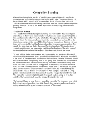 Companion Planting
Companion planting is the practice of planting two or more plant species together to
achieve natural methods of pest control and higher yield crops. Companion planting can
be established with a number of different methods. In the Demonstration garden the
Three Sisters method will be used along with raised beds that also incorporate companion
planting methods. The end of this packet will contain a chart of crop plants and their
companions.

Three Sisters Method
The Three Sisters method of companion planting has been used for thousands of years
and is based on the Iroquois creation myth. Corn, beans and squash are grown together so
that each benefits the other. Corn, the tallest of the three, provides a natural pole for the
beans to climb. The beans are a legume plant (like peas and clover) and are able to fix
atmospheric nitrogen by the way of Rhizobium bacteria in nodules on the roots. Nitrogen
in the soil is essential for healthy plant growth, and the beans provide this nutrient. The
squash lies at the base and shades the ground for the other plants. This shading keeps
weeds from taking over and prevents the rapid loss of soil moisture. The spiny vines of
the squash plants also discourage predators from destroying the corn and beans.

To plant a Three Sisters garden mound, start in mid-spring in a sunny area. First weed
and remove large stones then form a mound three feet in diameter. Cover the mound with
a few inches of compost or well rotted manure and turn in the compost, the mound should
then be watered well. The planting starts in late spring. First the top of the mound should
be flattened and a small lip can be made in a ring around the fattened area to help with
water loss. Plant four corn seeds in a ring pattern in the center of the mound and water
well. The seeds should be one inch under and six inches apart. After the corn has grown
about ten inches mound up dirt about half way up the stalks, this will make the plant
steadier in the wind as it sends down more roots. Plant four pole bean seeds in a ring
pattern six inches outside corn stalks one inch under the soil; pat the top and water well.
One week after beans sprout plant three to four squash seeds in a ring 12-15 inches
outside of the beans one inch under the soil; pat down and water well.

The beans will begin to wrap their way around the corn stalk. The beans may need a little
help being wrapped around the corn stalk. Squash vines may also need some direction
and the vines should be turned in towards the center of the mound.
 