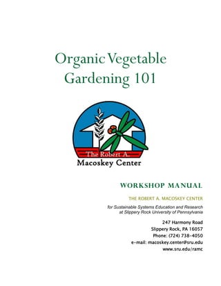 Organic Vegetable
 Gardening 101




              Workshop manual
                  THE ROBERT A. MACOSKEY CENTER
        for Sustainable Systems Education and Research
              at Slippery Rock University of Pennsylvania

                                    247 Harmony Road
                              Slippery Rock, PA 16057
                               Phone: (724) 738-4050
                    e-mail: macoskey.center@sru.edu
                                    www.sru.edu/ramc
 