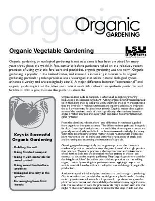 organic
Organic Vegetable Gardening
Organic gardening, or ecological gardening, is not new since it has been practiced for many
years throughout the world. In fact, centuries before gardeners relied on the relatively recent
practices of using synthetic fertilizers and pesticides, organic gardening was the norm. Organic
gardening is popular in the United States, and interest is increasing in Louisiana. In organic
gardening, particular garden practices are encouraged that utilize natural biological cycles,
enhance diversity and are ecologically sound. A major difference between “conventional” and
organic gardening is that the latter uses natural materials rather than synthetic pesticides and
fertilizers, with a goal to make the garden sustainable.
                                     Organic matter, such as compost, is often used in organic gardening
                                     because it is an essential ingredient. Adding organic amendments improves
                                     soil tilth making the soil easier to work, enhances the soil microorganisms
                                     that are involved in making nutrients more readily available and improves
                                     the soil environment for good root growth. Organic matter also supplies
                                     some of the nutrient needs of the crop, although the nutrients in most
                                     organic matter sources are lower when compared to conventional inor-
                                     ganic fertilizer.

                                     From the plant’s standpoint there is no difference in nutrients supplied
                                     from organic or inorganic sources. The difference in organic and inorganic
                                     fertilizer forms is primarily in nutrient availability since organic sources are
                                     generally more slowly available. It has been common knowledge for many
   Keys to Successful                years that decomposing organic matter in soils has beneficial effects as a
                                     plant nutrient as well as improving water-holding capacity of sandy soils
  Organic Gardening                  and increasing and improving the structure of clay soils.

                                     Growing vegetables organically is a long-term process that involves a
  •	Building the soil                number of practices carried out over the years instead of a single produc-
  •	Using finished compost           tion practice. The major practice is the improvement and maintenance
                                     of soil fertility. Soils and the biological microorganisms in the soil are
  •	Using mulch materials for        essential to successful organic gardening. Many organic gardeners consider
    weed control                     the living biotic life of the soil to be crucial and practices such as adding
                                     organic matter by working-in a green manure or applying compost to
  •	Using sound horticulture         soils is essential. Healthy soils are the key for successful organic vegetable
    practices                        production.
  •	Biological diversity in the      A wide variety of animal and plant products are used in organic gardening.
    garden                           Gardeners often use materials that would generally be discarded, thereby
                                     reducing environmental waste. It is important for gardeners to know the
  •	Encouraging beneficial           plant nutrient content and the availability of nutrients in any organic mate-
    insects                          rials that are added to soils. Organic materials might contain nutrients that
                                     might not be in sufficient amounts or ratios for the crop. In addition, the
 
