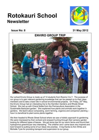 Rotokauri School
Newsletter
  Issue No: 8                                                          31 May 2012
                            ENVIRO GROUP TRIP


                                            Ph




 Our school Enviro Group is made up of 14 students from Rooms 3 to 7. The purpose of
 our group is to gain relevant gardening knowledge that can be passed on to their class
 members and to take a lead role in school environmental projects. On Friday, 25th May,
 the Enviro Group had an interesting trip to the Hamilton Gardens and Rhode Street
 School. We met up with Cheryl Noble from the Permaculture Association in the
 Sustainable Backyard garden. She explained how plants and animals work together in
 gardens. We learnt about composting, worm farming, organics and companion planting –
 how it is beneficial to plant some plants together.

 We then headed to Rhode Street School where we saw a holistic approach to gardening.
 We were impressed by their orchard and enjoyed hunting through their sensory garden
 looking for different types of leaves. We got some tips for our worm farms and found their
 hydroponics greenhouse very interesting. The children and I came back very inspired and
 look forward to putting some of our ideas into practise. A big thanks to Kim White and
 Michelle Tyrie for providing transport and supervision to our group.
 