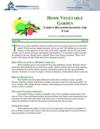 extension.usu.edu




                                               HOME VEGETABLE
                                                  GARDEN
                                          VARIETY RECOMMENDATIONS FOR
                                                      UTAH
                                                 Dan Drost, Vegetable Extension Specialist

April 1996                                                                                     HG 313



T
        here are so many vegetable varieties available, how do you select good ones for the home
        garden? Which ones are adapted and grow well in my area? This bulletin gives you some
        answers to these questions. It lists some of the better vegetable varieties for Utah. Since
varieties vary in disease resistance and maturity characteristics, it is important to select ones that
are adapted to our area. Should I grow a hybrid? Does it have disease resistance? When will it
mature. What things should I think about before planting the garden?

OPEN-POLLINATED VS . HYBRID VARIETIES
        Most vegetables grown were produced from open-pollinated varieties. Recently, hybrid
seeds have been marketed for use in the home garden. Hybrid varieties tend to be more vigorous,
grow uniformly, have better disease resistance and greater productivity than open-pollinated
varieties. Therefore, it is wise to compare varieties to determine which performs best in your area.

DISEASE RESISTANCE
        Most hybrids and many open-pollinated varieties have resistance to some vegetable
diseases. Selecting varieties with disease resistance can reduce crop loss in the home garden. Try
to use varieties with multiple disease resistance. Seed catalogs and seed packets list the disease to
which a variety is resistant.

MATURITY CHARACTERISTICS
        The number of days to mature a vegetable varies. Early vegetables should mature in all
areas of Utah. Crops with longer maturity periods and those that require warm temperatures may
not mature in areas of the state where early frosts occur. Consult your local county extension
office for information on the frost free period and planting dates for your area.

OTHER FACTORS
        Before planting the garden, it is best to do some planning. Is the location acceptable? Is
the soil fertile? Is there water near by? Does the site receive enough light? Is it close to home or
large enough for your families needs?
 