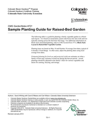 Colorado Master Gardenersm Program
Colorado Gardener Certificate Training
Colorado State University Extension




CMG GardenNotes #721
Sample Planting Guide for Raised-Bed Garden
                                    The following table is a guild for planting a family vegetable garden in a block-
                                    style layout. It is based on raised beds system with boxes four feet wide and row
                                    typically running across the bed (four feet long). For additional information on
                                    block-style raised-bed planting, refer to CMG GardenNotes #713, Block Style
                                    Layout in Raised Bed Vegetable Garden.

                                    Planting times are based on May 10 and October 10 average frost dates, typical of
                                    Colorado’s Front Range. In other areas, adjust the planting dates using local
                                    average frost dates.

                                    Estimated planting for fresh use and projected yields are estimates on what a
                                    family of four may consume in fresh use during the harvest period. Actual
                                    plantings should be adjusted to the family’s likes for various vegetables and
                                    desire for canning, freezing, and storage.




Authors: David Whiting with Carol O’Meara and Carl Wilson: Colorado State University Extension
o   Colorado Master Gardener GardenNotes are available online at www.cmg.colostate.edu.
o   Colorado Master Gardener training is made possible, in part, by a grant from the Colorado Garden Show, Inc.
o   Colorado State University, U.S. Department of Agriculture and Colorado counties cooperating.
o   Extension programs are available to all without discrimination.
o   No endorsement of products mentioned is intended nor is criticism implied of
    products not mentioned.
o   Copyright 2003-2012. Colorado State University Extension. All Rights Reserved.
    CMG GardenNotes may be reproduced, without change or additions, for nonprofit
    educational use.
Revised January 2012

                                                           721-1
 