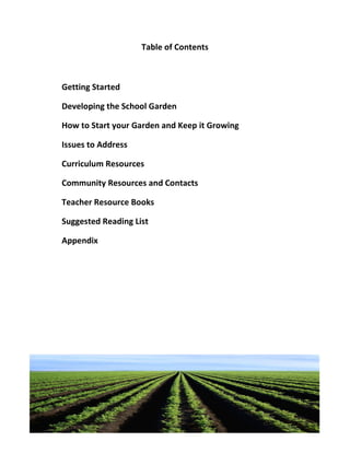 Table of Contents



Getting Started

Developing the School Garden

How to Start your Garden and Keep it Growing

Issues to Address

Curriculum Resources

Community Resources and Contacts

Teacher Resource Books

Suggested Reading List

Appendix
 