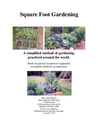 Square Foot Gardening




 A simplified method of gardening,
    practiced around the world.
   Needs no special or expensive equipment,
     investment, fertilizer, or experience.




                 Notes distributed by
             Arlen Albrecht, CRD Agent
                   UW-Extension
            925 Donald Street, Room 103
              Medford, WI 54451-2095
                from a class taught by
         Mel Bartholomew and Suzy Valentine
                   Copyright © 1999
 