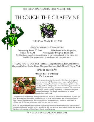 The grapevine garden club newsletter



   THROUGH THE GRAPEVINE



                             Tuesday, march 22, 2011

                          Stacy’s Furniture & Accessories
        Community Room, 3rd Floor         1900 South Main, Grapevine
          Social 9:30 A.M.        Meeting and Program 10:00 A.M.
     We thank our members for continuing to carpool and park in the outer slots
            to allow Stacy’s customers to park near the store entrance.



 THANK YOU TO OUR HOSTESSES: Margie Salame (Chair), Bev Bravo,
Margaret Collins, Denise Hines, Margaret Hutchins, Barb Morrell, Elayne Vick.
                                   March PROGRAM
                                 “Square Foot Gardening”
                                     Pat Abramson
                                  Our program presenter this month will tell you how to grow
                                  twice as much in half the space, reduce watering by half, and
                                  eliminate weeding. You’ll learn how to create a garden plot in
                                  one day, with no tilling needed and without using your own soil
                                  (“above-ground” planting). You’ll also learn how you can have a
                                  waist-high garden slightly larger than a card table, and grow
                                  enough produce for two people with less than an hour’s
                                  maintenance each week.
 Our presenter, Pat Abramson, a city girl all her life, moved to the middle of nowhere 10 years ago
 from North Dallas. She and her husband began to grow vegetables the way that made sense to
 them – square foot gardening. To their neighbors’ amazement, they produced huge heads of
 cabbage and all the vegetables they could eat, can, and give away.
 After Pat got her feet wet learning how to grow vegetables, she was introduced to the concept of
 “companion planting” and fell in love with herbs. She has been the herbs instructor for new Master
 Gardeners-in-training in Hunt County for the past five years.

                     Www.grapevinegardenclub.com
 