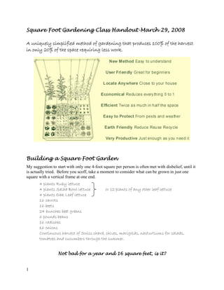 Square Foot Gardening Class Handout-March 29, 2008

A uniquely simplified method of gardening that produces 100% of the harvest
in only 20% of the space requiring less work.




Building a Square Foot Garden
My suggestion to start with only one 4-foot square per person is often met with disbelief, until it
is actually tried. Before you scoff, take a moment to consider what can be grown in just one
square with a vertical frame at one end.
       4 plants Ruby lettuce
       4 plants Salad Bowl lettuce        or 12 plants of any other leaf lettuce
       4 plants Oak Leaf lettuce
       16 carrots
       16 beets
       24 bunches beet greens
       6 pounds beans
       16 radishes
       16 onions
       Continuous harvest of Swiss chard, chives, marigolds, nasturtiums for salads,
       tomatoes and cucumbers through the summer.


                  Not bad for a year and 16 square feet, is it?


1
 