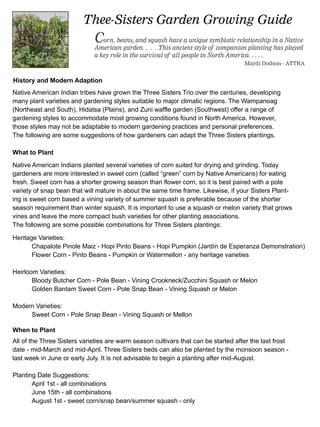 Thee-Sisters Garden Growing Guide
                             Corn, beans, and squash have a unique symbiotic relationship in a Native
                             American garden. . . . This ancient style of companion planting has played
                             a key role in the survival of all people in North America. . . . .
                                                                                    Mardi Dodson - ATTRA


History and Modern Adaption
Native American Indian tribes have grown the Three Sisters Trio over the centuries, developing
many plant varieties and gardening styles suitable to major climatic regions. The Wampanoag
(Northeast and South), Hidatsa (Plains), and Zuni waffle garden (Southwest) offer a range of
gardening styles to accommodate most growing conditions found in North America. However,
those styles may not be adaptable to modern gardening practices and personal preferences.
The following are some suggestions of how gardeners can adapt the Three Sisters plantings.

What to Plant
Native American Indians planted several varieties of corn suited for drying and grinding. Today
gardeners are more interested in sweet corn (called “green” corn by Native Americans) for eating
fresh. Sweet corn has a shorter growing season than flower corn, so it is best paired with a pole
variety of snap bean that will mature in about the same time frame. Likewise, if your Sisters Plant-
ing is sweet corn based a vining variety of summer squash is preferable because of the shorter
season requirement than winter squash. It is important to use a squash or melon variety that grows
vines and leave the more compact bush varieties for other planting associations.
The following are some possible combinations for Three Sisters plantings:

Heritage Varieties:
       Chapalote Pinole Maiz - Hopi Pinto Beans - Hopi Pumpkin (Jardín de Esperanza Demonstration)
       Flower Corn - Pinto Beans - Pumpkin or Watermellon - any heritage varieties

Heirloom Varieties:
       Bloody Butcher Corn - Pole Bean - Vining Crookneck/Zucchini Squash or Melon
       Golden Bantam Sweet Corn - Pole Snap Bean - Vining Squash or Melon

Modern Varieties:
     Sweet Corn - Pole Snap Bean - Vining Squash or Mellon

When to Plant
All of the Three Sisters varieties are warm season cultivars that can be started after the last frost
date - mid-March and mid-April. Three Sisters beds can also be planted by the monsoon season -
last week in June or early July. It is not advisable to begin a planting after mid-August.

Planting Date Suggestions:
       April 1st - all combinations
       June 15th - all combinations
       August 1st - sweet corn/snap bean/summer squash - only
 