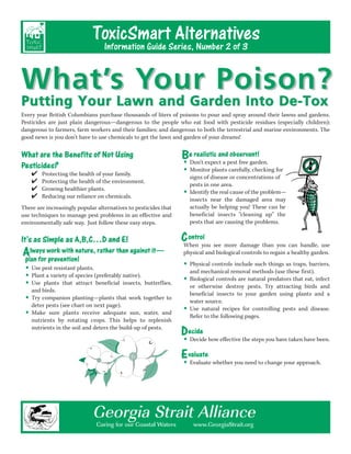 ToxicSmartSeries, Number 2 of 3
                                                Alternatives
                              Information Guide


What’s Your Poison?
Putting Your Lawn and Garden Into De-Tox
Every year British Columbians purchase thousands of liters of poisons to pour and spray around their lawns and gardens.
Pesticides are just plain dangerous—dangerous to the people who eat food with pesticide residues (especially children);
dangerous to farmers, farm workers and their families; and dangerous to both the terrestrial and marine environments. The
good news is you don’t have to use chemicals to get the lawn and garden of your dreams!


What are the Benefits of Not Using                               BeDon’t expect a pest free garden.
                                                                     realistic and observant!
                                                                 • Monitor plants carefully, checking for
Pesticides?                                                      • signs of disease or concentrations of
    ✔   Protecting the health of your family.
    ✔   Protecting the health of the environment.
                                                                     pests in one area.
    ✔
    ✔
        Growing healthier plants.
        Reducing our reliance on chemicals.
                                                                 •   Identify the real cause of the problem—
                                                                     insects near the damaged area may
There are increasingly popular alternatives to pesticides that       actually be helping you! These can be
use techniques to manage pest problems in an effective and           beneficial insects “cleaning up” the
environmentally safe way. Just follow these easy steps.              pests that are causing the problems.


It’s as Simple as A,B,C…D and E!                                 C ontrol see more damage than you can handle, use
                                                                 When you
Always work with nature, rather than against it— physical and biological controls to regain a healthy garden.
plan for prevention!
• Use pestvariety of species (preferably native).
           resistant plants.                                 • and mechanical removal methods (use as traps, barriers,
                                                                Physical controls include such things

• Plantplants that attract beneficial insects, butterflies, • Biological controls are natural predators thatfirst). infect
        a
                                                                                                      these
                                                                                                              eat,
• and birds.
  Use
                                                                or otherwise destroy pests. Try attracting birds and

• detercompanion chart on next page). work together to beneficial insects to your garden using plants and a
  Try              planting—plants that
                                                                water source.
        pests (see
                                                             • Refernatural followingfor controlling pests and disease.
• nutrients byplants receive adequate sun,towater, and Use to the recipes pages.
  Make sure
                 rotating crops. This helps        replenish
  nutrients in the soil and deters the build-up of pests.
                                                             Decide how effective the steps you have taken have been.
                                                             • Decide
                                                             E valuate whether you need to change your approach.
                                                             • Evaluate


                             Georgia Strait Alliance
                               Caring for our Coastal Waters          www.GeorgiaStrait.org
 