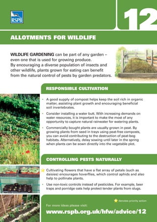 ALLOTMENTS FOR WILDLIFE
                                                                    12
WILDLIFE GARDENING can be part of any garden –
even one that is used for growing produce.
By encouraging a diverse population of insects and
other wildlife, plants grown for eating can benefit
from the natural control of pests by garden predators.


                  RESPONSIBLE CULTIVATION

                • A good supply of compost helps keep the soil rich in organic
                  matter, assisting plant growth and encouraging beneficial
                  soil invertebrates.
                • Consider installing a water butt. With increasing demands on
                  water resources, it is important to make the most of any
                  opportunity to capture natural rainwater for watering plants.
                • Commercially bought plants are usually grown in peat. By
                  growing plants from seed in trays using peat-free composts,
                  you can avoid contributing to the destruction of peat-bog
                  habitats. Alternatively, delay sowing until later in the spring
                  when plants can be sown directly into the vegetable plot.



                   CONTROLLING PESTS NATURALLY

                   Cultivating flowers that have a flat array of petals (such as
                   daisies) encourages hoverflies, which control aphids and also
                   help to pollinate plants.
                • Use non-toxic controls instead of pesticides. For example, beer
                  traps and porridge oats help protect tender plants from slugs.


                                                                  denotes priority action
                  For more ideas please visit:

                  www.rspb.org.uk/hfw/advice/12
 