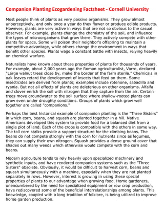 Companion Planting Ecogardening Factsheet - Cornell University
Most people think of plants as very passive organisms. They grow almost
unperceptively, and only once a year do they flower or produce edible products.
However, plants are very active in ways that are not so obvious to the casual
observer. For example, plants change the chemistry of the soil, and influence
the types of microorganisms that grow there. They actively compete with other
plants for space. Some will poison their neighbor's offspring to maintain a
competitive advantage, while others change the environment in ways that
benefit other species. Plants wage a constant battle with insects, relying heavily
on chemical warfare.

Naturalists have known about these properties of plants for thousands of years.
For example, about 2,000 years ago the Roman agriculturalist, Varro, declared
"Large walnut trees close by, make the border of the farm sterile." Chemicals in
oak leaves retard the development of insects that feed on them. Some
insecticides are derived from plants; examples include rotenone, sabadilla and
ryania. But not all effects of plants are deleterious on other organisms. Alfalfa
and clover enrich the soil with nitrogen that they capture from the air. Certain
trees move groundwater to the soil surface where shallow-rooted plants can
grow even under droughty conditions. Groups of plants which grow well
together are called "companions."

Perhaps the best historical example of companion planting is the "Three Sisters"
in which corn, beans, and squash are planted together in a hill. Native
Americans developed this system to provide food for a balanced diet from a
single plot of land. Each of the crops is compatible with the others in some way.
The tall corn stalks provide a support structure for the climbing beans. The
beans do not compete strongly with the corn for nutrients since as legumes,
they can supply their own nitrogen. Squash provides a dense ground cover that
shades out many weeds which otherwise would compete with the corn and
beans.

Modern agriculture tends to rely heavily upon specialized machinery and
synthetic inputs, and have rendered companion systems such as the "Three
Sisters" obsolete. Obviously, it would be difficult to harvest corn, beans and
squash simultaneously with a machine, especially when they are not planted
separately in rows. However, interest is growing in using these special
properties of plants to our advantage when growing food. Home gardeners,
unencumbered by the need for specialized equipment or row crop production,
have rediscovered some of the beneficial interrelationships among plants. This
knowledge, coupled with a long tradition of folklore, is being utilized to improve
home garden production.
 