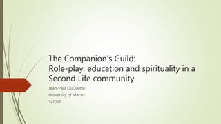 The Companion's Guild:
Role-play, education and spirituality in a
Second Life community
Jean-Paul DuQuette
University of Macau
5/2016
 