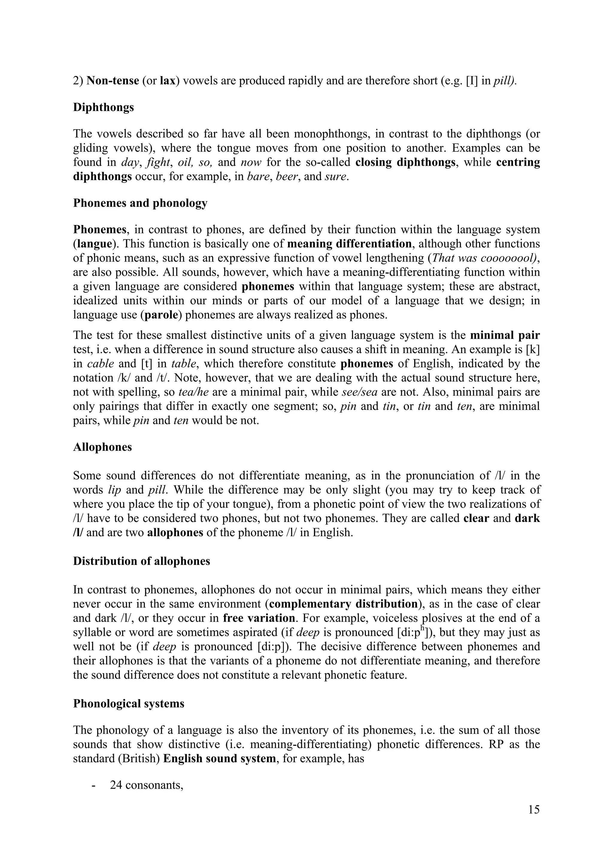 15 
2) Non-tense (or lax) vowels are produced rapidly and are therefore short (e.g. [I] in pill). 
Diphthongs 
The vowels described so far have all been monophthongs, in contrast to the diphthongs (or gliding vowels), where the tongue moves from one position to another. Examples can be found in day, fight, oil, so, and now for the so-called closing diphthongs, while centring diphthongs occur, for example, in bare, beer, and sure. 
Phonemes and phonology 
Phonemes, in contrast to phones, are defined by their function within the language system (langue). This function is basically one of meaning differentiation, although other functions of phonic means, such as an expressive function of vowel lengthening (That was coooooool), are also possible. All sounds, however, which have a meaning-differentiating function within a given language are considered phonemes within that language system; these are abstract, idealized units within our minds or parts of our model of a language that we design; in language use (parole) phonemes are always realized as phones. 
The test for these smallest distinctive units of a given language system is the minimal pair test, i.e. when a difference in sound structure also causes a shift in meaning. An example is [k] in cable and [t] in table, which therefore constitute phonemes of English, indicated by the notation /k/ and /t/. Note, however, that we are dealing with the actual sound structure here, not with spelling, so tea/he are a minimal pair, while see/sea are not. Also, minimal pairs are only pairings that differ in exactly one segment; so, pin and tin, or tin and ten, are minimal pairs, while pin and ten would be not. 
Allophones 
Some sound differences do not differentiate meaning, as in the pronunciation of /l/ in the words lip and pill. While the difference may be only slight (you may try to keep track of where you place the tip of your tongue), from a phonetic point of view the two realizations of /l/ have to be considered two phones, but not two phonemes. They are called clear and dark /l/ and are two allophones of the phoneme /l/ in English. 
Distribution of allophones 
In contrast to phonemes, allophones do not occur in minimal pairs, which means they either never occur in the same environment (complementary distribution), as in the case of clear and dark /l/, or they occur in free variation. For example, voiceless plosives at the end of a syllable or word are sometimes aspirated (if deep is pronounced [di:ph]), but they may just as well not be (if deep is pronounced [di:p]). The decisive difference between phonemes and their allophones is that the variants of a phoneme do not differentiate meaning, and therefore the sound difference does not constitute a relevant phonetic feature. 
Phonological systems 
The phonology of a language is also the inventory of its phonemes, i.e. the sum of all those sounds that show distinctive (i.e. meaning-differentiating) phonetic differences. RP as the standard (British) English sound system, for example, has 
- 
24 consonants,  