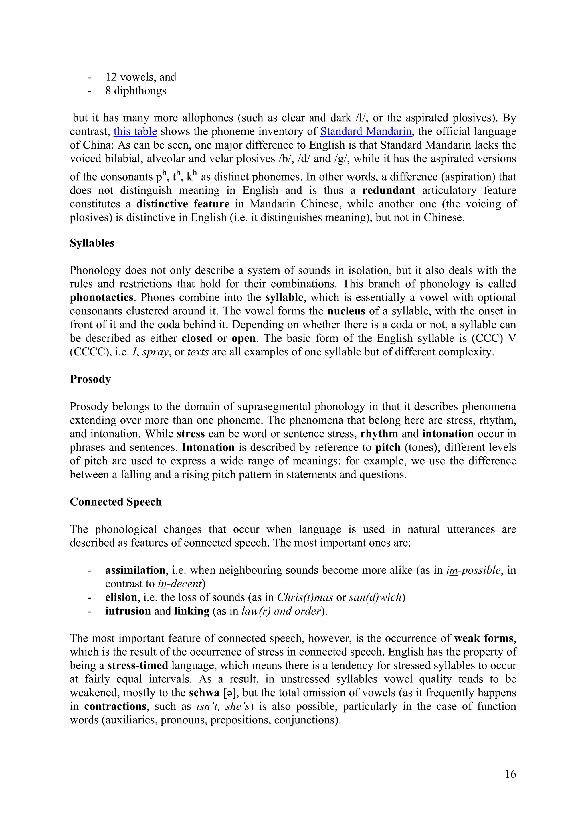 16 
- 
12 vowels, and 
- 
8 diphthongs 
but it has many more allophones (such as clear and dark /l/, or the aspirated plosives). By contrast, this table shows the phoneme inventory of Standard Mandarin, the official language of China: As can be seen, one major difference to English is that Standard Mandarin lacks the voiced bilabial, alveolar and velar plosives /b/, /d/ and /g/, while it has the aspirated versions of the consonants pʰ, tʰ, kʰ as distinct phonemes. In other words, a difference (aspiration) that does not distinguish meaning in English and is thus a redundant articulatory feature constitutes a distinctive feature in Mandarin Chinese, while another one (the voicing of plosives) is distinctive in English (i.e. it distinguishes meaning), but not in Chinese. 
Syllables 
Phonology does not only describe a system of sounds in isolation, but it also deals with the rules and restrictions that hold for their combinations. This branch of phonology is called phonotactics. Phones combine into the syllable, which is essentially a vowel with optional consonants clustered around it. The vowel forms the nucleus of a syllable, with the onset in front of it and the coda behind it. Depending on whether there is a coda or not, a syllable can be described as either closed or open. The basic form of the English syllable is (CCC) V (CCCC), i.e. I, spray, or texts are all examples of one syllable but of different complexity. 
Prosody 
Prosody belongs to the domain of suprasegmental phonology in that it describes phenomena extending over more than one phoneme. The phenomena that belong here are stress, rhythm, and intonation. While stress can be word or sentence stress, rhythm and intonation occur in phrases and sentences. Intonation is described by reference to pitch (tones); different levels of pitch are used to express a wide range of meanings: for example, we use the difference between a falling and a rising pitch pattern in statements and questions. 
Connected Speech 
The phonological changes that occur when language is used in natural utterances are described as features of connected speech. The most important ones are: 
- 
assimilation, i.e. when neighbouring sounds become more alike (as in im-possible, in contrast to in-decent) 
- 
elision, i.e. the loss of sounds (as in Chris(t)mas or san(d)wich) 
- 
intrusion and linking (as in law(r) and order). 
The most important feature of connected speech, however, is the occurrence of weak forms, which is the result of the occurrence of stress in connected speech. English has the property of being a stress-timed language, which means there is a tendency for stressed syllables to occur at fairly equal intervals. As a result, in unstressed syllables vowel quality tends to be weakened, mostly to the schwa [ə], but the total omission of vowels (as it frequently happens in contractions, such as isn’t, she’s) is also possible, particularly in the case of function words (auxiliaries, pronouns, prepositions, conjunctions).  