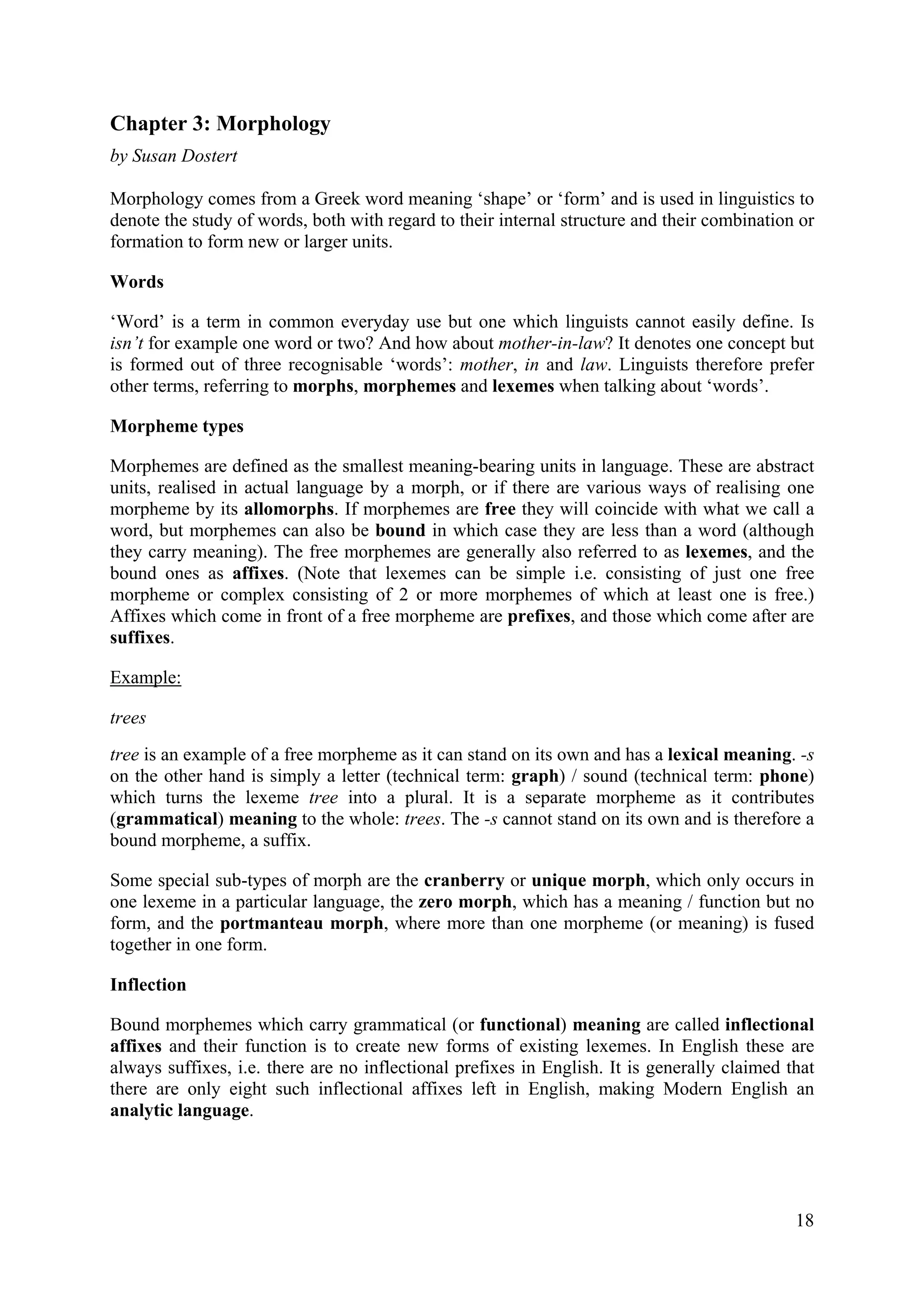 18 
Chapter 3: Morphology 
by Susan Dostert 
Morphology comes from a Greek word meaning ‘shape’ or ‘form’ and is used in linguistics to denote the study of words, both with regard to their internal structure and their combination or formation to form new or larger units. 
Words 
‘Word’ is a term in common everyday use but one which linguists cannot easily define. Is isn’t for example one word or two? And how about mother-in-law? It denotes one concept but is formed out of three recognisable ‘words’: mother, in and law. Linguists therefore prefer other terms, referring to morphs, morphemes and lexemes when talking about ‘words’. 
Morpheme types 
Morphemes are defined as the smallest meaning-bearing units in language. These are abstract units, realised in actual language by a morph, or if there are various ways of realising one morpheme by its allomorphs. If morphemes are free they will coincide with what we call a word, but morphemes can also be bound in which case they are less than a word (although they carry meaning). The free morphemes are generally also referred to as lexemes, and the bound ones as affixes. (Note that lexemes can be simple i.e. consisting of just one free morpheme or complex consisting of 2 or more morphemes of which at least one is free.) Affixes which come in front of a free morpheme are prefixes, and those which come after are suffixes. 
Example: 
trees 
tree is an example of a free morpheme as it can stand on its own and has a lexical meaning. -s on the other hand is simply a letter (technical term: graph) / sound (technical term: phone) which turns the lexeme tree into a plural. It is a separate morpheme as it contributes (grammatical) meaning to the whole: trees. The -s cannot stand on its own and is therefore a bound morpheme, a suffix. 
Some special sub-types of morph are the cranberry or unique morph, which only occurs in one lexeme in a particular language, the zero morph, which has a meaning / function but no form, and the portmanteau morph, where more than one morpheme (or meaning) is fused together in one form. 
Inflection 
Bound morphemes which carry grammatical (or functional) meaning are called inflectional affixes and their function is to create new forms of existing lexemes. In English these are always suffixes, i.e. there are no inflectional prefixes in English. It is generally claimed that there are only eight such inflectional affixes left in English, making Modern English an analytic language.  