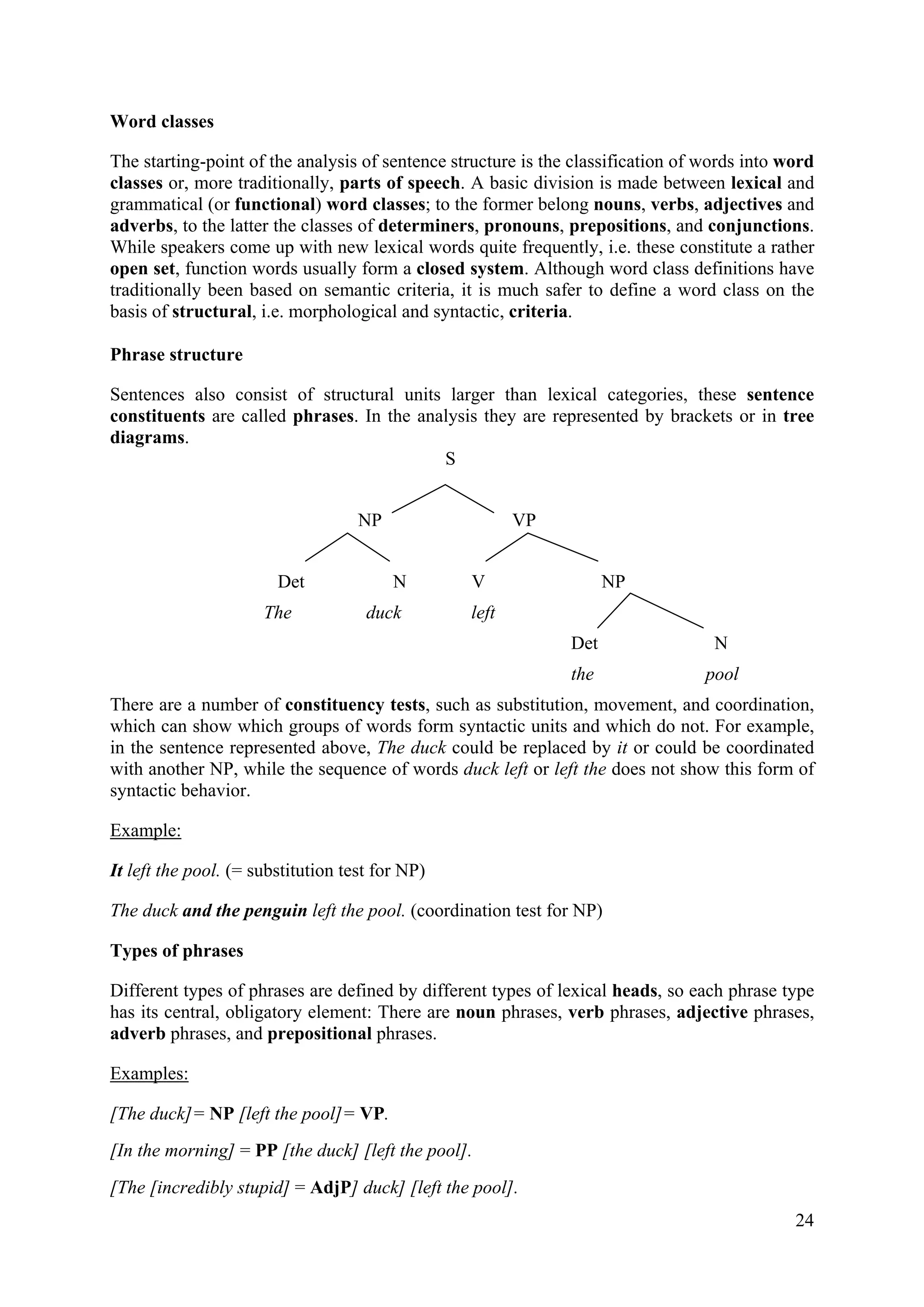 Word classes 
The starting-point of the analysis of sentence structure is the classification of words into word classes or, more traditionally, parts of speech. A basic division is made between lexical and grammatical (or functional) word classes; to the former belong nouns, verbs, adjectives and adverbs, to the latter the classes of determiners, pronouns, prepositions, and conjunctions. While speakers come up with new lexical words quite frequently, i.e. these constitute a rather open set, function words usually form a closed system. Although word class definitions have traditionally been based on semantic criteria, it is much safer to define a word class on the basis of structural, i.e. morphological and syntactic, criteria. 
Phrase structure 
Sentences also consist of structural units larger than lexical categories, these sentence constituents are called phrases. In the analysis they are represented by brackets or in tree diagrams. 
S 
NP VP 
Det N V NP 
The duck left 
Det N 
the pool 
There are a number of constituency tests, such as substitution, movement, and coordination, which can show which groups of words form syntactic units and which do not. For example, in the sentence represented above, The duck could be replaced by it or could be coordinated with another NP, while the sequence of words duck left or left the does not show this form of syntactic behavior. 
Example: 
It left the pool. (= substitution test for NP) 
The duck and the penguin left the pool. (coordination test for NP) 
Types of phrases 
Different types of phrases are defined by different types of lexical heads, so each phrase type has its central, obligatory element: There are noun phrases, verb phrases, adjective phrases, adverb phrases, and prepositional phrases. 
Examples: 
[The duck]= NP [left the pool]= VP. 
[In the morning] = PP [the duck] [left the pool]. 
[The [incredibly stupid] = AdjP] duck] [left the pool]. 24 
 