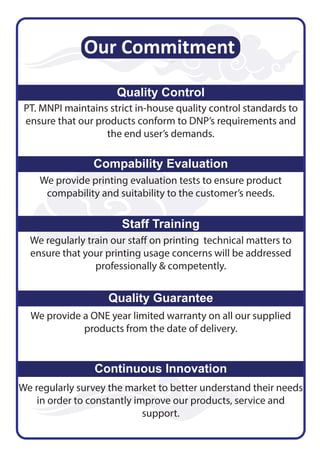 Our Commitment
Quality Control
PT. MNPI maintains strict in-house quality control standards to
ensure that our products conform to DNP’s requirements and
the end user’s demands.
Compability Evaluation
We provide printing evaluation tests to ensure product
compability and suitability to the customer’s needs.
Staff Training
We regularly train our staff on printing technical matters to
ensure that your printing usage concerns will be addressed
professionally & competently.
Quality Guarantee
We provide a ONE year limited warranty on all our supplied
products from the date of delivery.
Continuous Innovation
We regularly survey the market to better understand their needs
in order to constantly improve our products, service and
support.
 