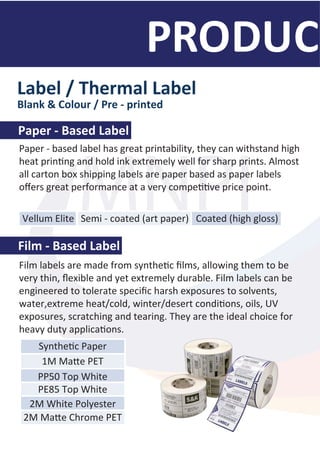 MNPI
Paper - based label has great printability, they can withstand high
heat prin�ng and hold ink extremely well for sharp prints. Almost
all carton box shipping labels are paper based as paper labels
oﬀers great performance at a very compe��ve price point.
Label / Thermal Label
Blank & Colour / Pre - printed
Paper - Based Label
Film - Based Label
Film labels are made from synthe�c ﬁlms, allowing them to be
very thin, ﬂexible and yet extremely durable. Film labels can be
engineered to tolerate speciﬁc harsh exposures to solvents,
water,extreme heat/cold, winter/desert condi�ons, oils, UV
exposures, scratching and tearing. They are the ideal choice for
heavy duty applica�ons.
Vellum Elite Semi - coated (art paper) Coated (high gloss)
Synthe�c Paper
1M Ma�e PET
PP50 Top White
PE85 Top White
2M White Polyester
2M Ma�e Chrome PET
MNPI
 