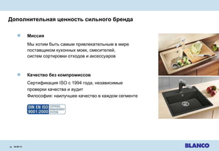 Дополнительная ценность сильного бренда 24.08.11 |   Миссия   Мы хотим быть самым привлекательным в мире   поставщиком кухонных моек,   смесителей ,  систем сортировки отходов и аксессуаров Качество без компромиссов   Сертификация  ISO  с  1994  года ,  независимые  проверки качества и аудит Философия :   наилучшее качество в каждом сегменте 