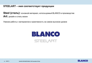 STEELART –  имя соответствует продукции Steel  (сталь) :  основной материал, используемый  BLANCO  в производстве Art:  дизайн и стиль жизни Умение работы с материалом и креативность на самом высоком уровне 24.08.11 | BLANCO KÜCHENTECHNIK / ISH Presentation OG-kpi   