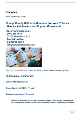 Company
tech support orange county



Orange County California Computer Network IT Repair
 Service Maintenance and Support Consultants
Masley And Associates
(714) 975-3656
17375 Brookhurst #18
Fountain Valley,
California 92708
info@masleyassociates.com




Orange County California Computer Network Information Technology Blog


PROFESSIONAL EXPERIENCE

MASLEY AND ASSOCIATES


Orange County, CA 1994 To Present


Senior Computer Network Consultant


       2010-2011 Network Consultant for EdgeMac,Anaheim,CA– Moved, reconfigured
       and supported sixty user network with Windows 2003 and Windows 2008 Servers,




                                                                              1/7
 