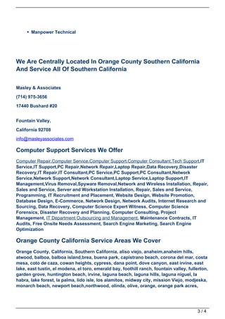 Manpower Technical




We Are Centrally Located In Orange County Southern California
And Service All Of Southern California


Masley & Associates

(714) 975-3656

17440 Bushard #20


Fountain Valley,
California 92708
info@masleyassociates.com

Computer Support Services We Offer
Computer Repair,Computer Service,Computer Support,Computer Consultant,Tech Support,IT
Service,IT Support,PC Repair,Network Repair,Laptop Repair,Data Recovery,Disaster
Recovery,IT Repair,IT Consultant,PC Service,PC Support,PC Consultant,Network
Service,Network Support,Network Consultant,Laptop Service,Laptop Support,IT
Management,Virus Removal,Spyware Removal,Network and Wireless Installation, Repair,
Sales and Service, Server and Workstation Installation, Repair, Sales and Service,
Programming, IT Recruitment and Placement, Website Design, Website Promotion,
Database Design, E-Commerce, Network Design, Network Audits, Internet Research and
Sourcing, Data Recovery, Computer Science Expert Witness, Computer Science
Forensics, Disaster Recovery and Planning, Computer Consulting, Project
Management, IT Department Outsourcing and Management, Maintenance Contracts, IT
Audits, Free Onsite Needs Assessment, Search Engine Marketing, Search Engine
Optimization

Orange County California Service Areas We Cover
Orange County, California, Southern California, aliso viejo, anaheim,anaheim hills,
atwood, balboa, balboa island,brea, buena park, capistrano beach, corona del mar, costa
mesa, coto de caza, cowan heights, cypress, dana point, dove canyon, east irvine, east
lake, east tustin, el modena, el toro, emerald bay, foothill ranch, fountain valley, fullerton,
garden grove, huntington beach, irvine, laguna beach, laguna hills, laguna niguel, la
habra, lake forest, la palma, lido isle, los alamitos, midway city, mission Viejo, modjeska,
monarch beach, newport beach,northwood, olinda, olive, orange, orange park acres,




                                                                                         3/4
 