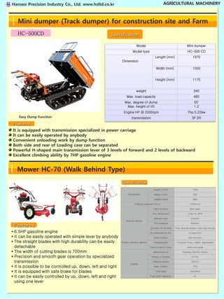 Hanseo Precision Industry Co., Ltd. www.hsltd.co.kr                                                    AGRICULTURAL MACHINERY



   Mini dumper (Track dumper) for construction site and Farm
   HC-500CD                                           Specification

                                                                            Model                                             Mini dumper
                                                                        Model type                                            HC-500 CD
                                                                                              Length (mm)                           1970
                                                              Dimension

                                                                                               Width (mm)                           1000


                                                                                               Height (mm)                          1175


                                                                            weight                                                   340
                                                                  Max. load capacity                                                 480
                                                                Max. degree of dump                                                  55˚
                                                                 Max. height of lift                                                 1.2
                                                               Engine HP @ 2000rpm                                             7hp 5.22kw
    Easy Dump Function                                  ▪ Above mentioned specification can be changed in case of quality improvement3F 2Rany notification.
                                                                       transmission                                                   without

Features
It is equipped with transmission specialized in power carriage
It can be easily operated by anybody
Convenient unloading work by dump function
Both side and rear of Loading case can be separated
Powerful H-shaped main transmission lever of 3 levels of forward and 2 levels of backward
Excellent climbing ability by 7HP gasoline engine


   Mower HC-70 (Walk Behind Type)
                                                             Specification




 Features
▪ 6.5HP gasoline engine
▪ It can be easily operated with simple lever by anybody
▪ The straight blades with high durability can be easily
  detachable
▪ The width of cutting blades is 700mm
▪ Precision and smooth gear operation by specialized
  transmission
▪ It is possible to be controlled up, down, left and right
▪ It is equipped with safe brake for blades
▪ It can be easily controlled by up, down, left and right
  using one lever
 