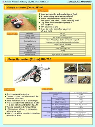 Hanseo Precision Industry Co., Ltd. www.hsltd.co.kr                                    AGRICULTURAL MACHINERY


  Forage Harvester (Cutter) HC-90
                                          Features
                                              It can save cost by self-production of feed
                                              Accurate cutting same as manual work
                                              As the stem falls down one direction
                                              then plants (cut stems) can be naturally dried
                                              Easy work by durable strong blade of
                                              heat treatment
                                              8HP Gasoline engine
                                              It can be easily controlled up, down,
                                              left and right
 Specification            Model no                                         HC 90
                        Cutting width                                     870 mm
                       Cutting capacity                        1/5 th of a hectare per hour
                                                      Corn, Wheat, Rye, Barley and a wide range of
                      Crop applications
                                                      grasses and medical plants suitable for fodder
                          Engine                                Single cylinder gasolene
                       Engine output                                        8 HP
                      Overal L x W xH                              1840 x 1200 x 1010
                          Weight                                           165kg
                      Nunber of blades                                        2
                       Blade material                        High tensile heat treated steel.


   Bean Harvester (Cutter) BH-710




Features                                       Specification
                                                           Dimension (LXWXH)                      2,340X800X1,250mm
 Round way work is possible                                      Weight                                  170kg
 The rate of grain loss is less than 2.4%                       Gasoline                              5ps Gasoline
                                                                        Diameter                          Ø305
 with even short stem                                               Blade thickness                       2mm
                                               Cutting Blades
 It can work from 25Cm of plant length                             Main speed (m/s)                      15~29
 Proper period of time for harvest is after                        Blades’ teeth (EA)                      100
                                                              Belt width and interval(mm)          125(Lug), 60~120
 7~8 days from maturity before 10 A.M.
                                                                   Transfer degree(°)                       35
 Working capacity is 0.75Hour/10Are             Transfer Belt Lug length X interval (mm)                67X100
 12 times more efficacy in comparison                          Ratio of drive and transfer
                                                                                                        01:01.2
 with manual work                                                         speed
                                                       Dimension of case (LXWXH)                    385X540X485mm
 63% of cost will be saved in comparison                                Tire (mm)            Diameter = Ø590, Width = 100mm
 with manual work                               Driving Part       Wheel base (mm)                       600~800
                                                                  Driving speed(m/s)                     0.3~1.0
 
