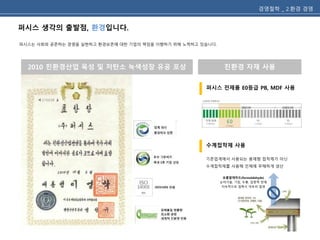 퍼시스 생각의 출발점, 환경입니다. 
퍼시스는 사회와 공존하는 경영을 실현하고 환경보존에 대한 기업의 책임을 이행하기 위해 노력하고 있습니다. 
경영철학 _ 2.환경 경영 
2010 친환경산업 육성 및 저탄소 녹색성장 유공 포상 친환경 자재 사용 
퍼시스 전제품 E0등급 PB, MDF 사용 
기존업계에서 사용되는 용제형 접착제가 아닌 
수계접착제를 사용해 인체에 무해하게 생산 
포름알데히드(formaldehyde) 
눈따가움, 기침, 두통, 집중력 장애 
지속적으로 접촉시 아토피 발생 
PB, MDF (E0등급) 
수계접착제 사용 
 