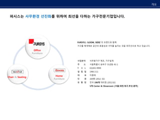 퍼시스는 사무환경 선진화를 위하여 최선을 다하는 가구전문기업입니다. 
사업분야 
주 소 
T E L 
설 립 일 
대 표 
인 원 
유 통 망 
사무용가구 제조, 가구설계 
서울특별시 송파구 오금동 45-1 
02)443-9999 
1983.3.11 
이종태 
269명 (2012. 02) 
전국 190개 대리점 (2012.02) 
5개 Center & Showroom [서울,대전,대구,부산,광주] 
Office 
Furniture 
+ 
Home 
Furniture 
Chair & Seating 
FURSYS는 ILOOM, SIDIZ 의 브랜드와 함께 
가구를 매개체로 공간의 효용성과 가치를 높이는 것을 최우선으로 하고 있습니다. 
개요 
 