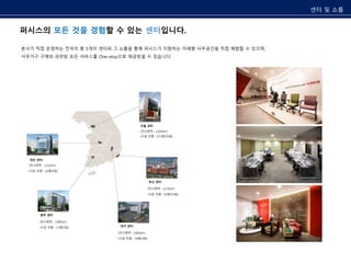 퍼시스의 모든 것을 경험할 수 있는 센터입니다. 
본사가 직접 운영하는 전국의 총 5개의 센터와 그 쇼룸을 통해 퍼시스가 지향하는 미래형 사무공간을 직접 체험할 수 있으며, 
사무가구 구매와 관련된 모든 서비스를 One-stop으로 제공받을 수 있습니다. 
(전시면적 : 2,650m²) 
(전시면적 : 3,170m²) 
대전 센터 
(전시면적 : 2,552m²) 
(전시면적 : 2,602m²) 
(시공 인원 : 24명/9팀) 
(전시면적 : 2,985m²) 
센터 및 쇼룸 
서울 센터 
부산 센터 
대구 센터 
광주 센터 
(시공 인원 : 171명/35팀) 
(시공 인원 : 45명/19팀) 
(시공 인원 : 24명/9팀) 
(시공 인원 : 11명/5팀) 
 