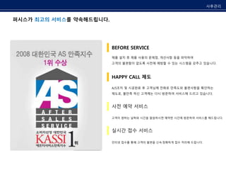 퍼시스가 최고의 서비스를 약속해드립니다. 
사후관리 
BEFORE SERVICE 
제품 설치 후 제품 사용의 문제점, 개선사항 등을 파악하여 
고객의 불편함이 없도록 사전에 예방할 수 있는 시스템을 갖추고 있습니다. 
HAPPY CALL 제도 
A/S조치 및 시공완료 후 고객님께 전화로 만족도와 불편사항을 확인하는 
제도로, 불만족 하신 고객께는 다시 방문하여 서비스해 드리고 있습니다. 
사전 예약 서비스 
고객이 원하는 날짜와 시간을 말씀하시면 예약한 시간에 방문하여 서비스를 해드립니다. 
실시간 접수 서비스 
인터넷 접수를 통해 고객의 불편을 신속·정확하게 접수 처리해 드립니다. 
 