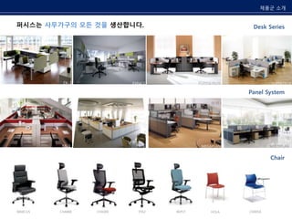 Desk Series 
퍼시스는 사무가구의 모든 것을 생산합니다. 
EXPACE PUZZLE PLUS SUPERTECH 
Panel System 
MEGAPLAN MULTIPLAN 
FX-Ⅰ 
FX-Ⅰ 
Chair 
FX-Ⅰ 
MARCUS CH4400 
CH4300 ITIS2 REPLY HOLA CH0018 
제품군 소개 
 