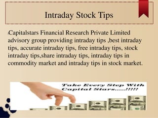 Intraday Stock Tips 
lCapitalstars Financial Research Private Limited 
advisory group providing intraday tips ,best intraday 
tips, accurate intraday tips, free intraday tips, stock 
intraday tips,share intraday tips, intraday tips in 
commodity market and intraday tips in stock market. 
 