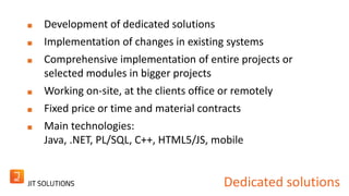 Development of dedicated solutions 
Implementation of changes in existing systems 
Comprehensive implementation of entire projects or 
selected modules in bigger projects 
Working on-site, at the clients office or remotely 
Fixed price or time and material contracts 
Main technologies: 
Java, .NET, PL/SQL, C++, HTML5/JS, mobile 
Dedicated solutions 
 